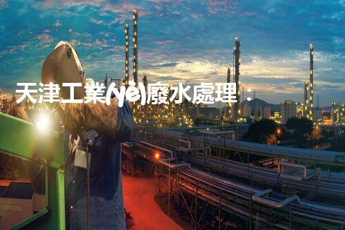 天津工業(yè)廢水處理：開啟綠色工業(yè)新紀(jì)元？